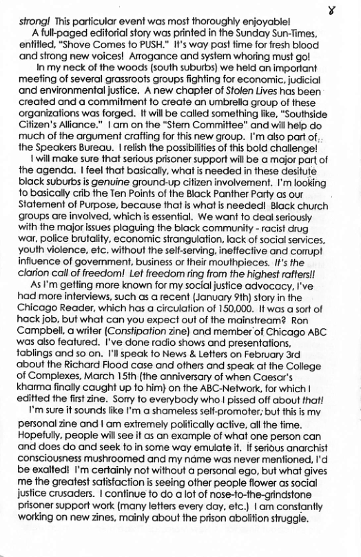strong! This particulor event was most thoroughly enjoyablel A fulkpaged editorial story was printed in the Sunday Sun-Times, entified, “Shove Comes fo PUSH." It’s way past fime for fresh blood and sfrong new voices! Aogance and system whoring must go! Inmy neck of the woods (south suburbs) we held an imporiant meefing of several grassroofs groups fighting for economic, judicial and environmental justice. A new chapler of Stolen Lives has been created and a commitment fo create an umbrella group of these organizations was forged. It will be called something like, “Southside Cifizen’s Alionce." | am on the “Stem Committee” and will help do much of the argument craffing for this new group. I’m also part of. the Speakers Bureau. | relish the possibilties of this bold challenge! 1 will make sure that serious prisoner support will be a major part of the agenda. | feel that basically, what is needed in these desitufe black suburbs is genuine ground-up cifizen involvement. I’m looking o basically cib fhe Ten Paints of the Black Panther Party as our Statement of Purpose, because that is what is needed Black church groups are involved, which i essenfial. We wan fo deal seriously with ihe major issues plaguing the black community - racist drug war, police brutality, economic stranguiation. lack of social services, youth violence, efc. without the self-serving, ineffective and cormupt influence of govemment, business or their mouthpieces. If’s the clarion call of freedoml Let freedom ring from the highest raftersll As ’m getling more known for my social jusfice advocacy, I’ve had more inferviews. such as a recent (January 91h) story in the Chicago Reader, which has a circulation of 150,000. It was a sort of hack job, but what can you expect out of the mainsiream@ Ron Campbell a witer (Constipation zine) and member of Chicago ABC was also featured. I’ve done radio shows and presentations, tablings and so on. Il speak fo News & Letters on February 3rd about the Richard Flood case and ofhers and speak at the College of Complexes, March 15th (the anniversary of when Caesar’s khama finally caught up fo him} on he ABC-Network, for which | editted the firt zine. Sony o everybody who | pissed off about thatl I’m sure it sounds fike I’m a shameless self-promoter; but this is my personal zine and | am exiremely polifically active, all the fime. Hopetully, people wil see it os an example of what one person can and does do and seek fo in some way emulate i. If serious anarchist consciousness mushroomed and my name was never menfioned, I’d be exalted! I’m certainly not without a personal ego, but what gives me the greatest safisfaction is seeing other people flower as social Justice crusaders. | continue to do a ot of nose-to-the-gindstone prisoner support work (many lefters every day, efc.) | am constantly ‘working on new zines, mainly about the prison abolifion struggle.